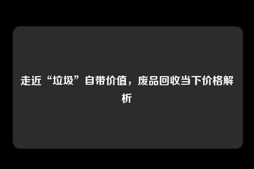 走近“垃圾”自带价值，废品回收当下价格解析