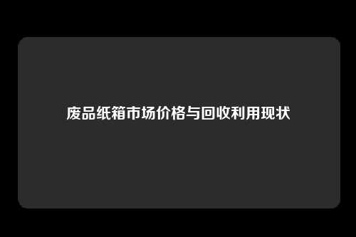 废品纸箱市场价格与回收利用现状