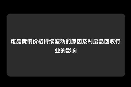 废品黄铜价格持续波动的原因及对废品回收行业的影响