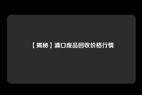 【揭秘】浦口废品回收价格行情