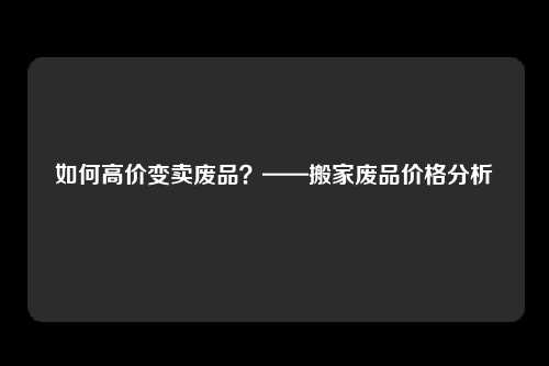 如何高价变卖废品？——搬家废品价格分析