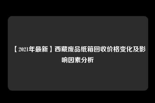 【2021年最新】西藏废品纸箱回收价格变化及影响因素分析