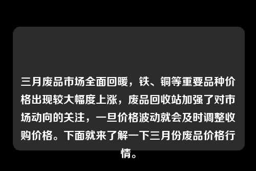 三月废品市场全面回暖，铁、铜等重要品种价格出现较大幅度上涨，废品回收站加强了对市场动向的关注，一旦价格波动就会及时调整收购价格。下面就来了解一下三月份废品价格行情。