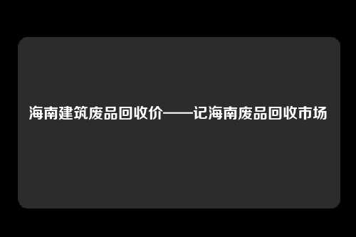 海南建筑废品回收价——记海南废品回收市场