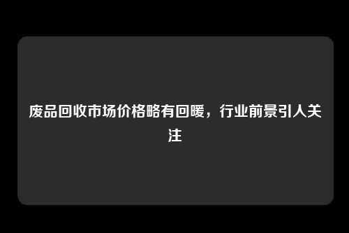 废品回收市场价格略有回暖，行业前景引人关注