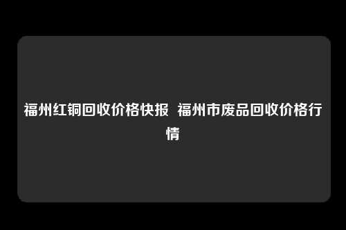 福州红铜回收价格快报  福州市废品回收价格行情