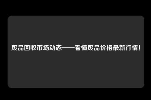 废品回收市场动态——看懂废品价格最新行情！