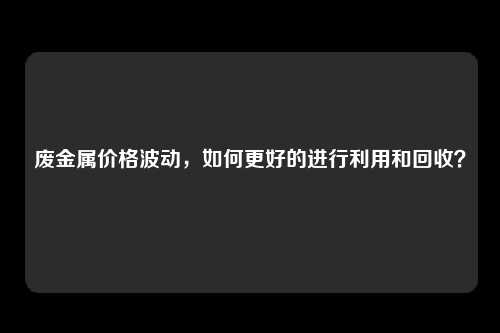 废金属价格波动，如何更好的进行利用和回收？