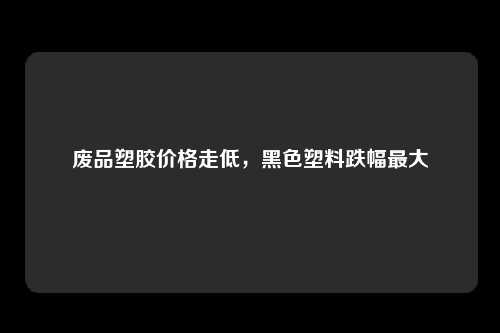 废品塑胶价格走低，黑色塑料跌幅最大