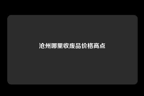 沧州哪里收废品价格高点