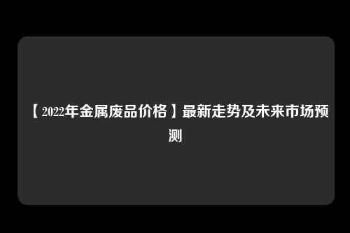 【2022年金属废品价格】最新走势及未来市场预测