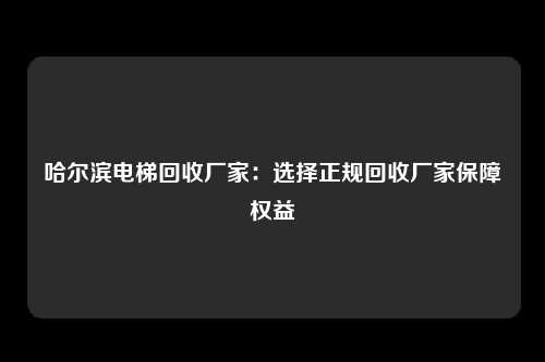 哈尔滨电梯回收厂家：选择正规回收厂家保障权益