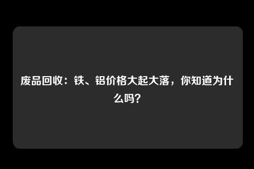 废品回收:铁、铝价格大起大落,你知道为什么吗?