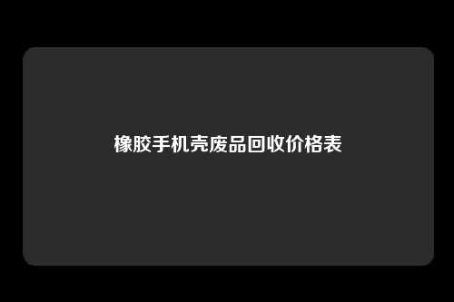 橡胶手机壳废品回收价格表