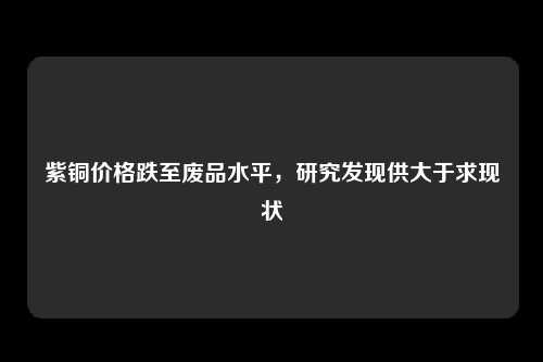 紫铜价格跌至废品水平，研究发现供大于求现状