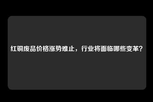 红铜废品价格涨势难止，行业将面临哪些变革？