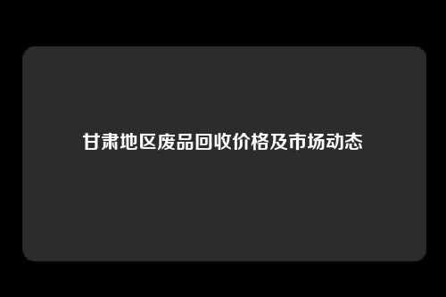 甘肃地区废品回收价格及市场动态