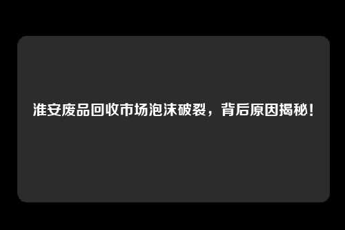 淮安废品回收市场泡沫破裂，背后原因揭秘！