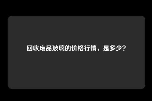 回收废品玻璃的价格行情，是多少？