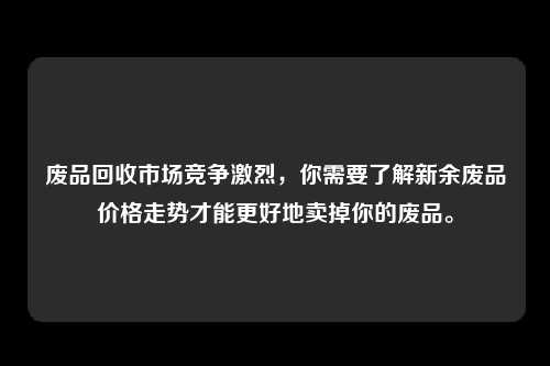 废品回收市场竞争激烈，你需要了解新余废品价格走势才能更好地卖掉你的废品。