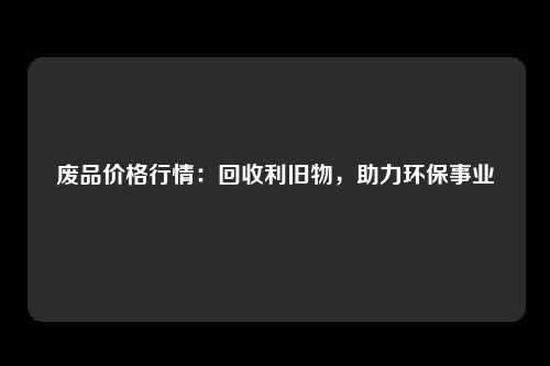 废品价格行情：回收利旧物，助力环保事业