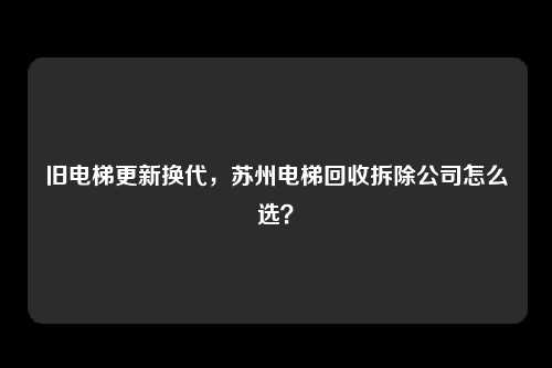 旧电梯更新换代,苏州电梯回收拆除公司怎么选?