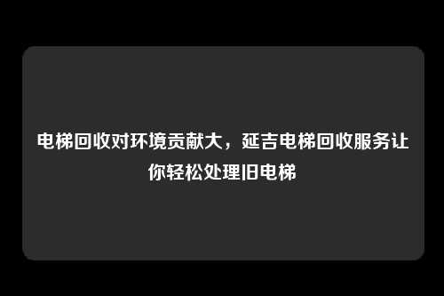 电梯回收对环境贡献大,延吉电梯回收服务让你轻松处理旧电梯
