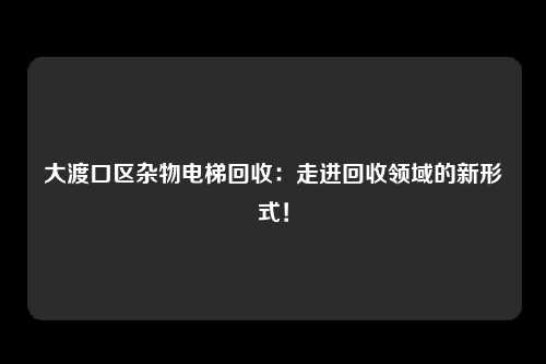 大渡口区杂物电梯回收：走进回收领域的新形式！