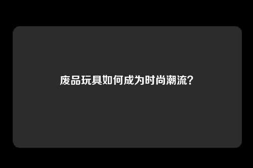 废品玩具如何成为时尚潮流?