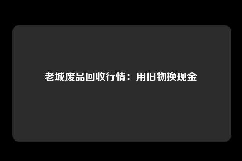 老城废品回收行情：用旧物换现金