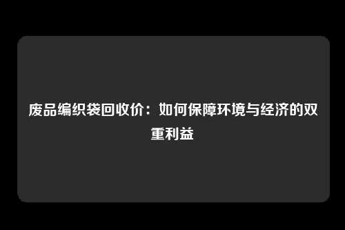 废品编织袋回收价:如何保障环境与经济的双重利益