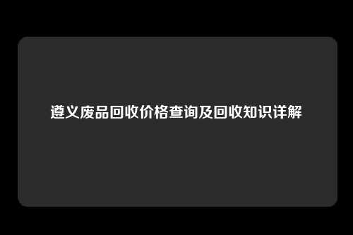 遵义废品回收价格查询及回收知识详解
