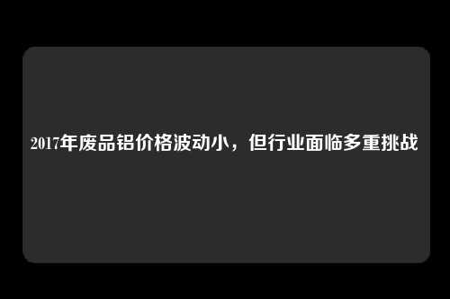 2017年废品铝价格波动小,但行业面临多重挑战