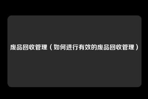 废品回收管理（如何进行有效的废品回收管理）