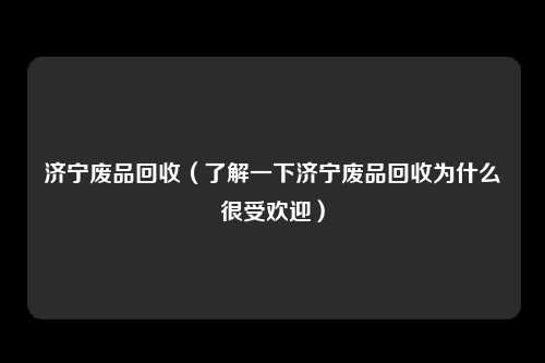 济宁废品回收（了解一下济宁废品回收为什么很受欢迎）