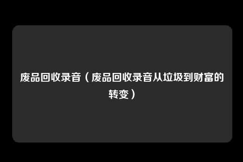 废品回收录音（废品回收录音从垃圾到财富的转变）