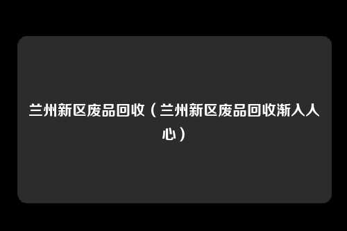 兰州新区废品回收（兰州新区废品回收渐入人心）