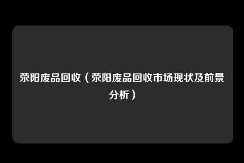 荥阳废品回收（荥阳废品回收市场现状及前景分析）