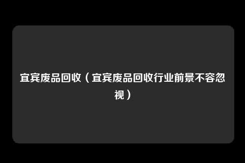 宜宾废品回收（宜宾废品回收行业前景不容忽视）