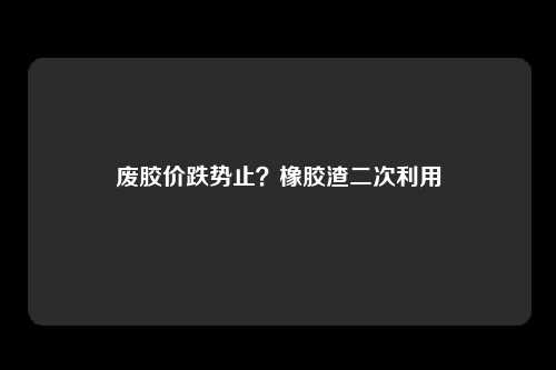 废胶价跌势止？橡胶渣二次利用