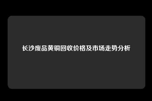 长沙废品黄铜回收价格及市场走势分析