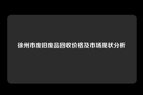 徐州市废旧废品回收价格及市场现状分析