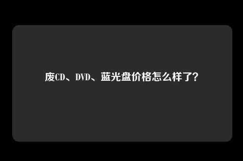 废CD、DVD、蓝光盘价格怎么样了？
