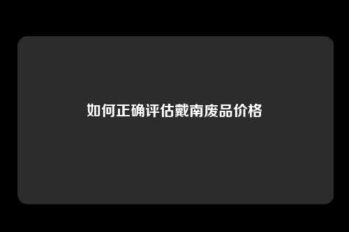 如何正确评估戴南废品价格