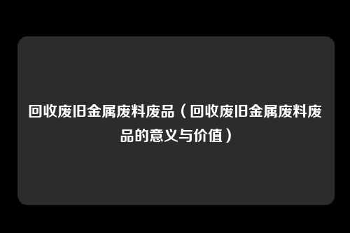 回收废旧金属废料废品(回收废旧金属废料废品的意义与价值)