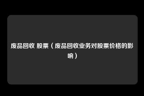 废品回收 股票(废品回收业务对股票价格的影响)