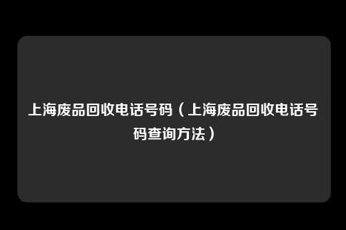 上海废品回收电话号码（上海废品回收电话号码查询方法）