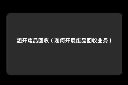想开废品回收（如何开展废品回收业务）