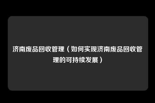 济南废品回收管理（如何实现济南废品回收管理的可持续发展）