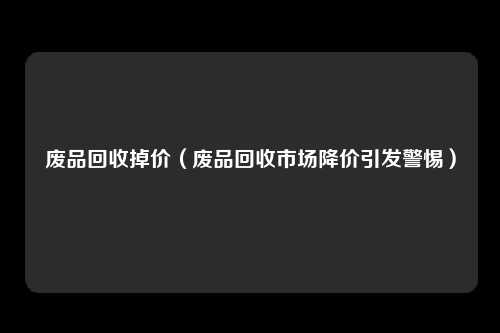 废品回收掉价（废品回收市场降价引发警惕）